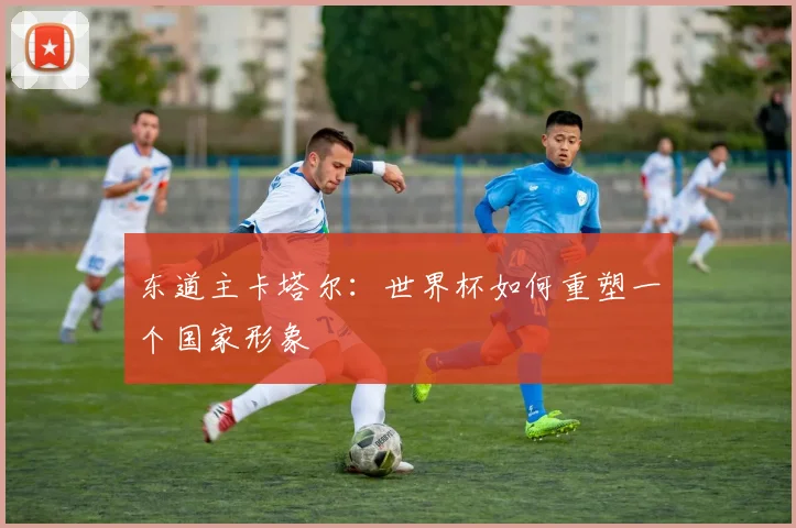 东道主卡塔尔：世界杯如何重塑一个国家形象