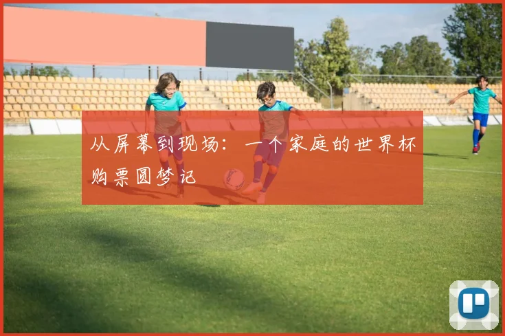 从屏幕到现场：一个家庭的世界杯购票圆梦记