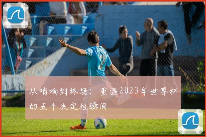 从哨响到终场：重温2023年世界杯的五个决定性瞬间