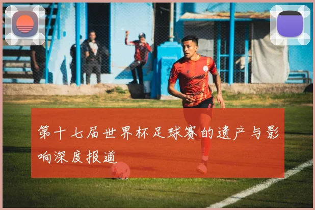 第十七届世界杯足球赛的遗产与影响深度报道